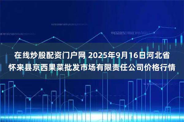 在线炒股配资门户网 2025年9月16日河北省怀来县京西果菜批发市场有限责任公司价格行情