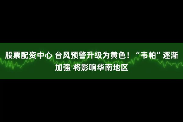 股票配资中心 台风预警升级为黄色！“韦帕”逐渐加强 将影响华南地区
