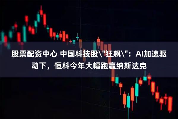 股票配资中心 中国科技股＂狂飙＂：AI加速驱动下，恒科今年大幅跑赢纳斯达克