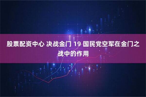 股票配资中心 决战金门 19 国民党空军在金门之战中的作用