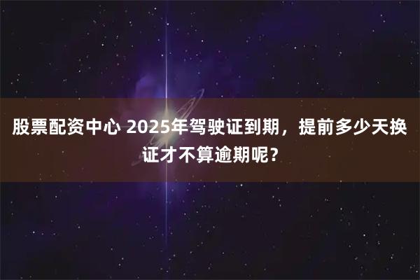 股票配资中心 2025年驾驶证到期，提前多少天换证才不算逾期呢？