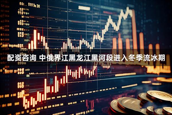 配资咨询 中俄界江黑龙江黑河段进入冬季流冰期