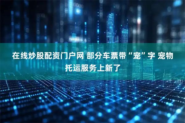 在线炒股配资门户网 部分车票带“宠”字 宠物托运服务上新了