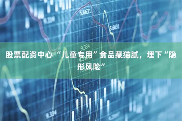 股票配资中心 “儿童专用”食品藏猫腻，埋下“隐形风险”