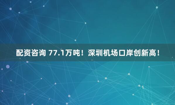 配资咨询 77.1万吨！深圳机场口岸创新高！