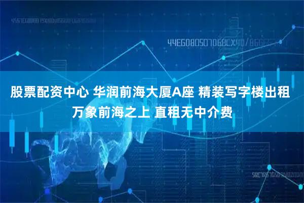 股票配资中心 华润前海大厦A座 精装写字楼出租 万象前海之上 直租无中介费