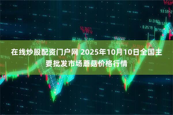 在线炒股配资门户网 2025年10月10日全国主要批发市场蘑菇价格行情