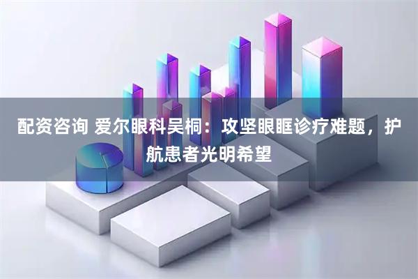 配资咨询 爱尔眼科吴桐：攻坚眼眶诊疗难题，护航患者光明希望