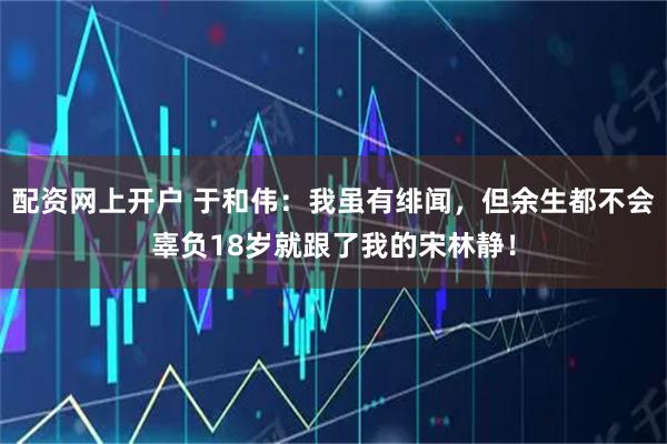 配资网上开户 于和伟：我虽有绯闻，但余生都不会辜负18岁就跟了我的宋林静！