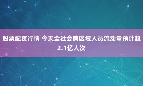 股票配资行情 今天全社会跨区域人员流动量预计超2.1亿人次