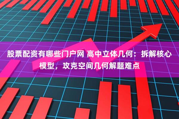 股票配资有哪些门户网 高中立体几何：拆解核心模型，攻克空间几何解题难点